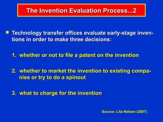 The Invention Evaluation Process...2


   Technology transfer offices evaluate early-stage inven-
    tions in order to make three decisions:

    1. whether or not to file a patent on the invention

    2. whether to market the invention to existing compa-
       nies or try to do a spinout

    3. what to charge for the invention


                                        Source: Lita Nelsen (2007)
 