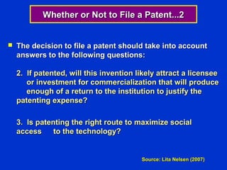Whether or Not to File a Patent...2


   The decision to file a patent should take into account
    answers to the following questions:

    2. If patented, will this invention likely attract a licensee
       or investment for commercialization that will produce
       enough of a return to the institution to justify the
    patenting expense?

    3. Is patenting the right route to maximize social
    access     to the technology?


                                         Source: Lita Nelsen (2007)
 