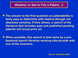 Whether or Not to File a Patent...3


   The answer to the first question on patentability is
    fairly easy to determine with relative (though not
    absolute) certainty. If time allows, a search of the
    literature that includes past and published pending
    patents will reveal prior art.

   When possible, this search is best done by a pro-
    fessional search librarian working side-by-side with
    one of the inventors.


                                    Source: Lita Nelsen (2007)
 