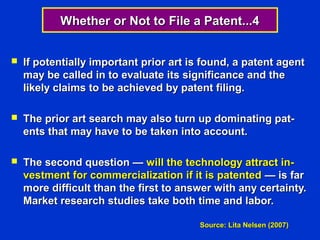 Whether or Not to File a Patent...4


   If potentially important prior art is found, a patent agent
    may be called in to evaluate its significance and the
    likely claims to be achieved by patent filing.

   The prior art search may also turn up dominating pat-
    ents that may have to be taken into account.

   The second question — will the technology attract in-
    vestment for commercialization if it is patented — is far
    more difficult than the first to answer with any certainty.
    Market research studies take both time and labor.

                                        Source: Lita Nelsen (2007)
 