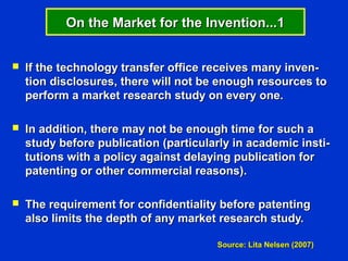 On the Market for the Invention...1


   If the technology transfer office receives many inven-
    tion disclosures, there will not be enough resources to
    perform a market research study on every one.

   In addition, there may not be enough time for such a
    study before publication (particularly in academic insti-
    tutions with a policy against delaying publication for
    patenting or other commercial reasons).

   The requirement for confidentiality before patenting
    also limits the depth of any market research study.

                                       Source: Lita Nelsen (2007)
 