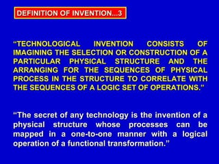 DEFINITION OF INVENTION...3



“TECHNOLOGICAL     INVENTION   CONSISTS   OF
IMAGINING THE SELECTION OR CONSTRUCTION OF A
PARTICULAR PHYSICAL STRUCTURE AND THE
ARRANGING FOR THE SEQUENCES OF PHYSICAL
PROCESS IN THE STRUCTURE TO CORRELATE WITH
THE SEQUENCES OF A LOGIC SET OF OPERATIONS.”


“The secret of any technology is the invention of a
physical structure whose processes can be
mapped in a one-to-one manner with a logical
operation of a functional transformation.”
 