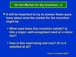 On the Market for the Invention...4


   It will be important to try to answer these ques-
    tions about what the market for the invention
    might be:

    ●   What need does this invention satisfy? Is
        this a major, well-recognized need or a minor
        one?

    ●   How is this need being met now? Or is it
        satisfied at all?

                                   Source: Lita Nelsen (2007)
 