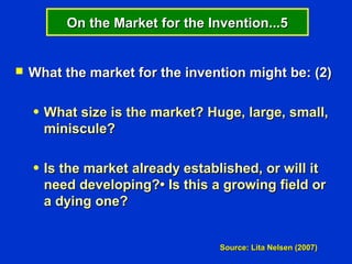 On the Market for the Invention...5


   What the market for the invention might be: (2)

    ●   What size is the market? Huge, large, small,
        miniscule?

    ●   Is the market already established, or will it
        need developing?• Is this a growing field or
        a dying one?


                                    Source: Lita Nelsen (2007)
 