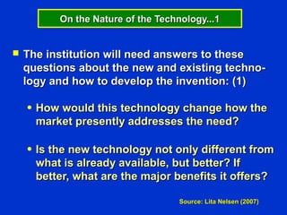 On the Nature of the Technology...1


   The institution will need answers to these
    questions about the new and existing techno-
    logy and how to develop the invention: (1)

    ●   How would this technology change how the
        market presently addresses the need?

    ●   Is the new technology not only different from
        what is already available, but better? If
        better, what are the major benefits it offers?

                                      Source: Lita Nelsen (2007)
 
