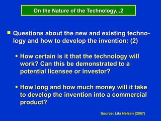 On the Nature of the Technology...2



   Questions about the new and existing techno-
    logy and how to develop the invention: (2)

    ●   How certain is it that the technology will
        work? Can this be demonstrated to a
        potential licensee or investor?

    ●   How long and how much money will it take
        to develop the invention into a commercial
        product?
                                      Source: Lita Nelsen (2007)
 