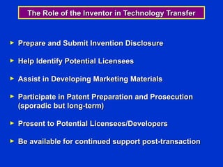The Role of the Inventor in Technology Transfer


►   Prepare and Submit Invention Disclosure

►   Help Identify Potential Licensees

►   Assist in Developing Marketing Materials

►   Participate in Patent Preparation and Prosecution
    (sporadic but long-term)

►   Present to Potential Licensees/Developers

►   Be available for continued support post-transaction
 