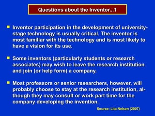 Questions about the Inventor...1


   Inventor participation in the development of university-
    stage technology is usually critical. The inventor is
    most familiar with the technology and is most likely to
    have a vision for its use.

   Some inventors (particularly students or research
    associates) may wish to leave the research institution
    and join (or help form) a company.

   Most professors or senior researchers, however, will
    probably choose to stay at the research institution, al-
    though they may consult or work part time for the
    company developing the invention.
                                       Source: Lita Nelsen (2007)
 