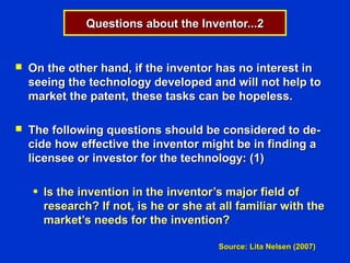 Questions about the Inventor...2


   On the other hand, if the inventor has no interest in
    seeing the technology developed and will not help to
    market the patent, these tasks can be hopeless.

   The following questions should be considered to de-
    cide how effective the inventor might be in finding a
    licensee or investor for the technology: (1)

    ●   Is the invention in the inventor’s major field of
        research? If not, is he or she at all familiar with the
        market’s needs for the invention?

                                          Source: Lita Nelsen (2007)
 