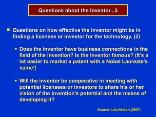 Questions about the Inventor...3


   Questions on how effective the inventor might be in
    finding a licensee or investor for the technology. (2)

    ●   Does the inventor have business connections in the
        field of the invention? Is the inventor famous? (It’s a
        lot easier to market a patent with a Nobel Laureate’s
        name!)

    ●   Will the inventor be cooperative in meeting with
        potential licensees or investors to share his or her
        vision of the invention’s potential and the means of
        developing it?
                                         Source: Lita Nelsen (2007)
 