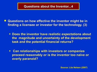 Questions about the Inventor...4



   Questions on how effective the inventor might be in
    finding a licensee or investor for the technology. (3)

    ●   Does the inventor have realistic expectations about
        the magnitude and uncertainty of the development
        task and the potential financial returns?

    ●   Can relationships with investors or companies
        proceed reasonably or is the inventor too naïve or
        overly paranoid?

                                       Source: Lita Nelsen (2007)
 