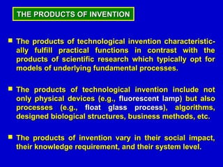 THE PRODUCTS OF INVENTION


 The products of technological invention characteristic-
  ally fulfill practical functions in contrast with the
  products of scientific research which typically opt for
  models of underlying fundamental processes.

 The products of technological invention include not
  only physical devices (e.g., fluorescent lamp) but also
  processes (e.g., float glass process), algorithms,
  designed biological structures, business methods, etc.

 The products of invention vary in their social impact,
  their knowledge requirement, and their system level.
 