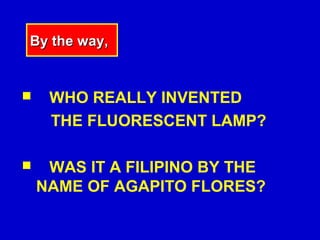 By the way,


    WHO REALLY INVENTED
     THE FLUORESCENT LAMP?

    WAS IT A FILIPINO BY THE
    NAME OF AGAPITO FLORES?
 