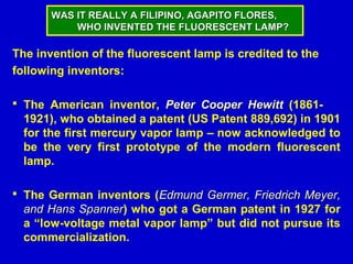 WAS IT REALLY A FILIPINO, AGAPITO FLORES,
           WHO INVENTED THE FLUORESCENT LAMP?

The invention of the fluorescent lamp is credited to the
following inventors:

 The American inventor, Peter Cooper Hewitt (1861-
  1921), who obtained a patent (US Patent 889,692) in 1901
  for the first mercury vapor lamp – now acknowledged to
  be the very first prototype of the modern fluorescent
  lamp.

 The German inventors (Edmund Germer, Friedrich Meyer,
  and Hans Spanner) who got a German patent in 1927 for
            Spanner
  a “low-voltage metal vapor lamp” but did not pursue its
  commercialization.
 