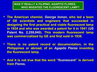 WAS IT REALLY A FILIPINO, AGAPITO FLORES,
          WHO INVENTED THE FLUORESCENT LAMP?


 The American chemist, George Inman, who led a team
  of GE scientists and engineers that succeeded in
  designing the first practical and viable fluorescent lamp
  in 1934 and who was awarded a patent for it in 1941 ( US
  Patent No. 2,259,040). This modern fluorescent lamp
  was commercialized by GE and first sold in 1938.

 There is no patent record or documentation, in the
  Philippines or abroad, of an Agapito Flores inventing
  the fluorescent lamp.

 And it is not true that the word “fluorescent” is derived
  from Flores.
 
