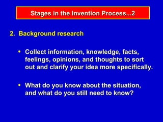 Stages in the Invention Process...2


2. Background research

  ●   Collect information, knowledge, facts,
      feelings, opinions, and thoughts to sort
      out and clarify your idea more specifically.

  ●   What do you know about the situation,
      and what do you still need to know?
 