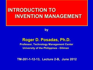 INTRODUCTION TO
   INVENTION MANAGEMENT

                      by


     Roger D. Posadas, Ph.D.
   Professor, Technology Management Center
     University of the Philippines - Diliman



  TM-201-1-12-13, Lecture 2-B, June 2012
 