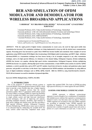 ISSN: 2278 – 1323
                      International Journal of Advanced Research in Computer Engineering & Technology
                                                                          Volume 1, Issue 4, June 2012


       BER AND SIMULATION OF OFDM
    MODULATOR AND DEMODULATOR FOR
    WIRELESS BROADBAND APPLICATIONS
                      V.SRIDHAR 1 M.V BRAMHANANDA REDDY 2 M.NAGALAXMI3 G.NAGENDRA4
                                             M.RENUKA5
                  1
                    Assistant Professor, ECE, Vidya Jyothi Institute of Technology, Hyderabad
                  2
                    Associate professor ,CSE ,Sri vishveshwaraiah institute of science and technology,Chitoor
                  3
                    Assistant Professor, ECE, Vidya Jyothi Institute of Technology, Hyderabad
                  4
                    Associate professor, ECE ,VBIT,KADAPA
                  5
                    Assistant Professor, ECE, Vidya Jyothi Institute of Technology, Hyderabad
                  1
                   varadalasri@gmail.com,2bramhareddy999@gmail.com,
                  3
                   nalaxmi_sep07@yahoo.com , 4nag20209@gmail.com,5renu_404@yahoo.com

ABSTRACT:     With the rapid growth of digital wireless communication in recent years, the need for high speed mobile data
transmission has increased. New modulation techniques are being implemented to keep up with the desired more communication
capacity. Processing power has increased to a point where OFDM has become feasible and economical. Some examples of current
applications using OFDM include DVB (Digital video broadcasting), DAB (Digital audio broadcasting), and HDTV (high - definition
television).OFDM as a transmission technique has been known having a lot of strengths compared to any other transmission
technique, such as its high spectral efficiency, its robustness to the channel fading. Orthogonal. frequency division multiplexing
(OFDM) has become very popular, allowing high speed wireless communications. Orthogonal frequency division multiplexing
(OFDM) has become very popular, allowing high speed wireless communications. A basic OFDM system consists of a QAM or QPSK
modulator, a serial to parallel data, and an IFFT and FFT module, Guard interval inserter, in phase and quadrature phase signal
generator, and parallel to serial data. In this thesis I have implemented the OFDM modulator and demodulator by using different
types of digital modulation techniques such as BPSK, QPSK, 8-QAM. BER for OFDM by using 8-QAM,16-QAM, 64-QAM .
MATLAB environment was used for simulation of proposed algorithm.


Keywords: OFDM, Multipath delay, FADING, ISI, BER.


         I . INTRODUCTION
  One of the proposed 3rd generation telecom systems is           together than standard FDM. This leads to OFDM providing
Universal Mobile Telecommunication System (UMTS), which           high spectral efficiency.It is robust against ISI and FADING.
aims to provide a more flexible data rate, a higher capacity
and more tightly integrated services than the second                II OFDM- FOR MOBILE COMMUNICATION
generation mobile. Most 3rd generation mobile phone system
are using CDMA or extended TDMA by improving flexibility
                                                                           OFDM represents a different system-design
of service available but CDMA was found to perform poorly
                                                                  approach. It can be thought of as a combination of modulation
in single cellular system and high Inter-user interference.
                                                                  and multiple-access schemes that segments a communications
Several techniques, with aim of improving cell capacity,
                                                                  channel in such a way that many users can share it. Whereas
providing multipath immunity, flexibility, high tolerance to
                                                                  TDMA segments are according to time and CDMA segments
peak power clipping and channel noise and also providing a
                                                                  are according to spreading codes, OFDM segments are
high spectral efficiency includes Orthogonal Frequency
                                                                  according to frequency. It is a technique that divides the
Division Multiplexing. OFDM allows many users to transmit
                                                                  spectrum into a number of equally spaced tones and carries a
in an allocated band by subdividing the available B.W into
                                                                  portion of a user's information on each tone. A tone can be
many carriers called tones.They arepacked much closer




                                                                                                                             201
                                        All Rights Reserved © 2012 IJARCET
 