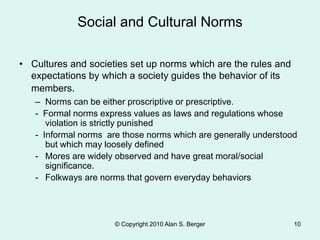 Social and Cultural Norms
© Copyright 2010 Alan S. Berger 10
• Cultures and societies set up norms which are the rules and
expectations by which a society guides the behavior of its
members.
– Norms can be either proscriptive or prescriptive.
- Formal norms express values as laws and regulations whose
violation is strictly punished
- Informal norms are those norms which are generally understood
but which may loosely defined
- Mores are widely observed and have great moral/social
significance.
- Folkways are norms that govern everyday behaviors
 