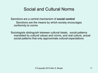 Social and Cultural Norms
Sanctions are a central mechanism of social control
Sanctions are the means by which society encourages
conformity to norms
Sociologists distinguish between cultural ideals, social patterns
mandated by cultural values and norms, and real culture, actual
social patterns that only approximate cultural expectations
© Copyright 2010 Alan S. Berger 11
 