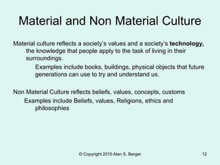 © Copyright 2010 Alan S. Berger 12
Material and Non Material Culture
Material culture reflects a society’s values and a society’s technology,
the knowledge that people apply to the task of living in their
surroundings.
Examples include books, buildings, physical objects that future
generations can use to try and understand us.
Non Material Culture reflects beliefs, values, concepts, customs
Examples include Beliefs, values, Religions, ethics and
philosophies
 