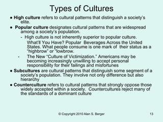 © Copyright 2010 Alan S. Berger 13
Types of Cultures
● High culture refers to cultural patterns that distinguish a society’s
elite.
● Popular culture designates cultural patterns that are widespread
among a society’s population.
- High culture is not inherently superior to popular culture.
What’ll You Have? Popular Beverages Across the United
States. What people consume is one mark of their status as a
“highbrow” or “lowbrow.
- The New “Culture of Victimization.” Americans may be
becoming increasingly unwilling to accept personal
responsibility for their failings and misfortunes
● Subcultures are cultural patterns that distinguish some segment of a
society’s population. They involve not only difference but also
hierarchy
● Counterculture refers to cultural patterns that strongly oppose those
widely accepted within a society. Countercultures reject many of
the standards of a dominant culture
 