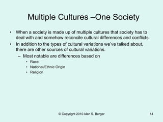 Multiple Cultures –One Society
• When a society is made up of multiple cultures that society has to
deal with and somehow reconcile cultural differences and conflicts.
• In addition to the types of cultural variations we’ve talked about,
there are other sources of cultural variations.
– Most notable are differences based on
• Race
• National/Ethnic Origin
• Religion
© Copyright 2010 Alan S. Berger 14
 