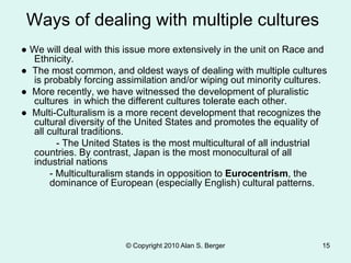 © Copyright 2010 Alan S. Berger 15
Ways of dealing with multiple cultures
● We will deal with this issue more extensively in the unit on Race and
Ethnicity.
● The most common, and oldest ways of dealing with multiple cultures
is probably forcing assimilation and/or wiping out minority cultures.
● More recently, we have witnessed the development of pluralistic
cultures in which the different cultures tolerate each other.
● Multi-Culturalism is a more recent development that recognizes the
cultural diversity of the United States and promotes the equality of
all cultural traditions.
- The United States is the most multicultural of all industrial
countries. By contrast, Japan is the most monocultural of all
industrial nations
- Multiculturalism stands in opposition to Eurocentrism, the
dominance of European (especially English) cultural patterns.
 