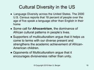 ● Language Diversity across the United States. The 2000
U.S. Census reports that 18 percent of people over the
age of five speak a language other than English in their
home
● Some call for Afrocentrism, the dominance of
African cultural patterns in people’s lives.
● Supporters of multiculturalism argue that it helps us
come to terms with our diverse present and
strengthens the academic achievement of African-
American children.
● Opponents of Multiculturalism argue that it
encourages divisiveness rather than unity.
© Copyright 2010 Alan S. Berger 16
Cultural Diversity in the US
 