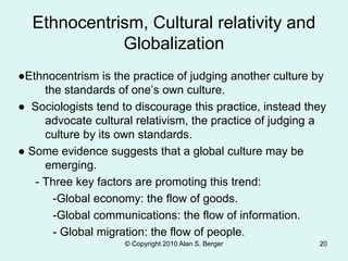 © Copyright 2010 Alan S. Berger 20
Ethnocentrism, Cultural relativity and
Globalization
●Ethnocentrism is the practice of judging another culture by
the standards of one’s own culture.
● Sociologists tend to discourage this practice, instead they
advocate cultural relativism, the practice of judging a
culture by its own standards.
● Some evidence suggests that a global culture may be
emerging.
- Three key factors are promoting this trend:
-Global economy: the flow of goods.
-Global communications: the flow of information.
- Global migration: the flow of people.
 