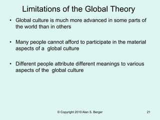 • Global culture is much more advanced in some parts of
the world than in others
• Many people cannot afford to participate in the material
aspects of a global culture
• Different people attribute different meanings to various
aspects of the global culture
© Copyright 2010 Alan S. Berger 21
Limitations of the Global Theory
 