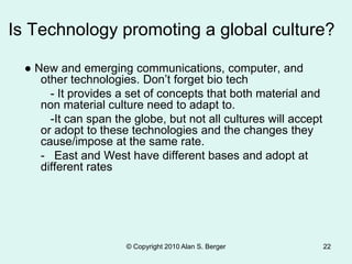Is Technology promoting a global culture?
● New and emerging communications, computer, and
other technologies. Don’t forget bio tech
- It provides a set of concepts that both material and
non material culture need to adapt to.
-It can span the globe, but not all cultures will accept
or adopt to these technologies and the changes they
cause/impose at the same rate.
- East and West have different bases and adopt at
different rates
© Copyright 2010 Alan S. Berger 22
 
