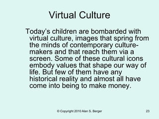 © Copyright 2010 Alan S. Berger 23
Virtual Culture
Today’s children are bombarded with
virtual culture, images that spring from
the minds of contemporary culture-
makers and that reach them via a
screen. Some of these cultural icons
embody values that shape our way of
life. But few of them have any
historical reality and almost all have
come into being to make money.
 
