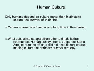 © Copyright 2010 Alan S. Berger 3
Only humans depend on culture rather than instincts to
ensure the survival of their kind.
Culture is very recent and was a long time in the making.
What sets primates apart from other animals is their
intelligence. Human achievements during the Stone
Age set humans off on a distinct evolutionary course,
making culture their primary survival strategy.
Human Culture
 