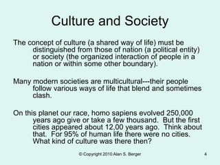 © Copyright 2010 Alan S. Berger 4
Culture and Society
The concept of culture (a shared way of life) must be
distinguished from those of nation (a political entity)
or society (the organized interaction of people in a
nation or within some other boundary).
Many modern societies are multicultural---their people
follow various ways of life that blend and sometimes
clash.
On this planet our race, homo sapiens evolved 250,000
years ago give or take a few thousand. But the first
cities appeared about 12,00 years ago. Think about
that. For 95% of human life there were no cities.
What kind of culture was there then?
 
