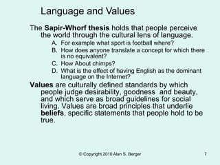 © Copyright 2010 Alan S. Berger 7
The Sapir-Whorf thesis holds that people perceive
the world through the cultural lens of language.
A. For example what sport is football where?
B. How does anyone translate a concept for which there
is no equivalent?
C. How About chimps?
D. What is the effect of having English as the dominant
language on the Internet?
Values are culturally defined standards by which
people judge desirability, goodness and beauty,
and which serve as broad guidelines for social
living. Values are broad principles that underlie
beliefs, specific statements that people hold to be
true.
Language and Values
 