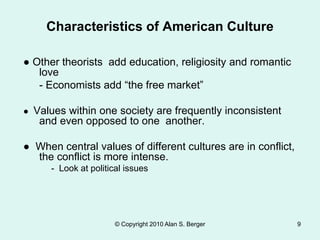 ● Other theorists add education, religiosity and romantic
love
- Economists add “the free market”
● Values within one society are frequently inconsistent
and even opposed to one another.
● When central values of different cultures are in conflict,
the conflict is more intense.
- Look at political issues
© Copyright 2010 Alan S. Berger 9
Characteristics of American Culture
 