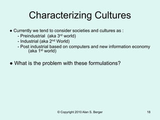 © Copyright 2010 Alan S. Berger 18
Characterizing Cultures
● Currently we tend to consider societies and cultures as :
- Preindustrial (aka 3rd world)
- Industrial (aka 2nd World)
- Post industrial based on computers and new information economy
(aka 1st world)
● What is the problem with these formulations?
 