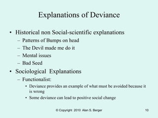 © Copyright 2010 Alan S. Berger 10
Explanations of Deviance
• Historical non Social-scientific explanations
– Patterns of Bumps on head
– The Devil made me do it
– Mental issues
– Bad Seed
• Sociological Explanations
– Functionalist:
• Deviance provides an example of what must be avoided because it
is wrong
• Some deviance can lead to positive social change
 