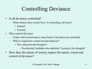 © Copyright 2010 Alan S. Berger 11
Controlling Deviance
• Is all deviance controlled?
– What choices does society have in controlling deviance?
• Internal
• External
• Who controls Deviance
– Under what circumstances some forms of deviance not controlled
– What is required to control deviant behavior?
• How about deviant thoughts?
– Presidential Candidate who admitted “Lusting in his thoughts”
• How does the nature of society impact the nature, extent and
control of deviance?
 