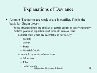 © Copyright 2010 Alan S. Berger 12
Explanations of Deviance
• Anomie The norms are weak or are in conflict. This is the
basis for Strain theory
– Social structure limits the abilities of certain groups to satisfy culturally
dictated goals and aspirations and means to achieve them.
• Cultural goals which are acceptable in our society
– Wealth
– Power
– Status
– Material Goods
• Acceptable means to achieve them
– Education
– Jobs
– Some talents
 