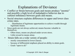 © Copyright 2010 Alan S. Berger 13
Explanations of Deviance
• Conflict or Strain between goals and means produce "anomie”
and possibly a high level of maladaptive behavior due to
cultural imbalance between goals and means.
• Social structure explains differences in upper and lower class
crime rates.
– Distribution of legitimate opportunities to achieve wealth through
legitimate means.
• Since goals are not always achieved, means become valuable in
themselves.
– Often times, means are placed under severe stress.
– Little reward in means alone.
• Strain falls on a wide variety of people:
– mostly concentrated in lower-classes.
– because of differential emphasis placed on ability to attain goals.
– Goals "open to all."
 