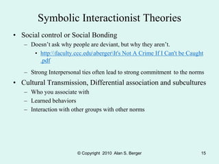 © Copyright 2010 Alan S. Berger 15
Symbolic Interactionist Theories
• Social control or Social Bonding
– Doesn’t ask why people are deviant, but why they aren’t.
• http:faculty.ccc.eduabergerIt's Not A Crime If I Can't be Caught
.pdf
– Strong Interpersonal ties often lead to strong commitment to the norms
• Cultural Transmission, Differential association and subcultures
– Who you associate with
– Learned behaviors
– Interaction with other groups with other norms
 