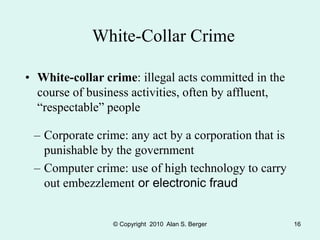 © Copyright 2010 Alan S. Berger 16
White-Collar Crime
• White-collar crime: illegal acts committed in the
course of business activities, often by affluent,
“respectable” people
– Corporate crime: any act by a corporation that is
punishable by the government
– Computer crime: use of high technology to carry
out embezzlement or electronic fraud
 