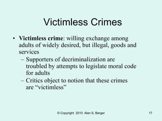© Copyright 2010 Alan S. Berger 17
Victimless Crimes
• Victimless crime: willing exchange among
adults of widely desired, but illegal, goods and
services
– Supporters of decriminalization are
troubled by attempts to legislate moral code
for adults
– Critics object to notion that these crimes
are “victimless”
 