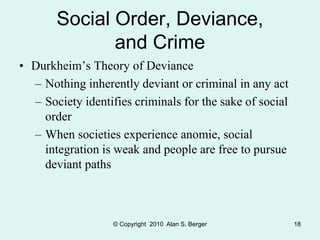 © Copyright 2010 Alan S. Berger 18
Social Order, Deviance,
and Crime
• Durkheim’s Theory of Deviance
– Nothing inherently deviant or criminal in any act
– Society identifies criminals for the sake of social
order
– When societies experience anomie, social
integration is weak and people are free to pursue
deviant paths
 