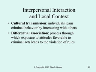 © Copyright 2010 Alan S. Berger 20
Interpersonal Interaction
and Local Context
• Cultural transmission: individuals learn
criminal behavior by interacting with others
• Differential association: process through
which exposure to attitudes favorable to
criminal acts leads to the violation of rules
 