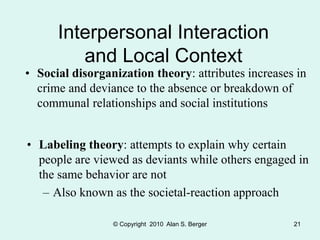 © Copyright 2010 Alan S. Berger 21
Interpersonal Interaction
and Local Context
• Social disorganization theory: attributes increases in
crime and deviance to the absence or breakdown of
communal relationships and social institutions
• Labeling theory: attempts to explain why certain
people are viewed as deviants while others engaged in
the same behavior are not
– Also known as the societal-reaction approach
 