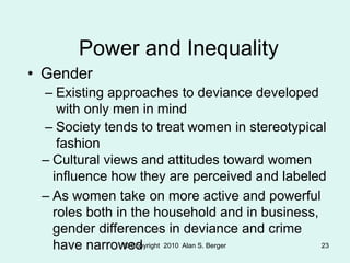 © Copyright 2010 Alan S. Berger 23
Power and Inequality
• Gender
– Existing approaches to deviance developed
with only men in mind
– Society tends to treat women in stereotypical
fashion
– Cultural views and attitudes toward women
influence how they are perceived and labeled
– As women take on more active and powerful
roles both in the household and in business,
gender differences in deviance and crime
have narrowed
 