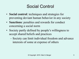 © Copyright 2010 Alan S. Berger 3
Social Control
• Social control: techniques and strategies for
preventing deviant human behavior in any society
• Sanctions: penalties and rewards for conduct
concerning a social norm
• Society partly defined by people’s willingness to
accept shared beliefs and practices
– Society can limit individual freedom and advance
interests of some at expense of others
 